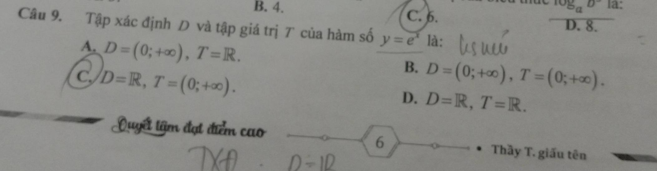 B. 4. log _aD la:
C. 6.
D. 8.
Câu 9. Tập xác định D và tập giá trị T của hàm số y=e^x là:
A. D=(0;+∈fty ), T=R.
C D=R, T=(0;+∈fty ).
B. D=(0;+∈fty ), T=(0;+∈fty ).
D. D=R, T=R. 
Quyết tâm đạt điểm cao
6
Thầy T. giấu tên