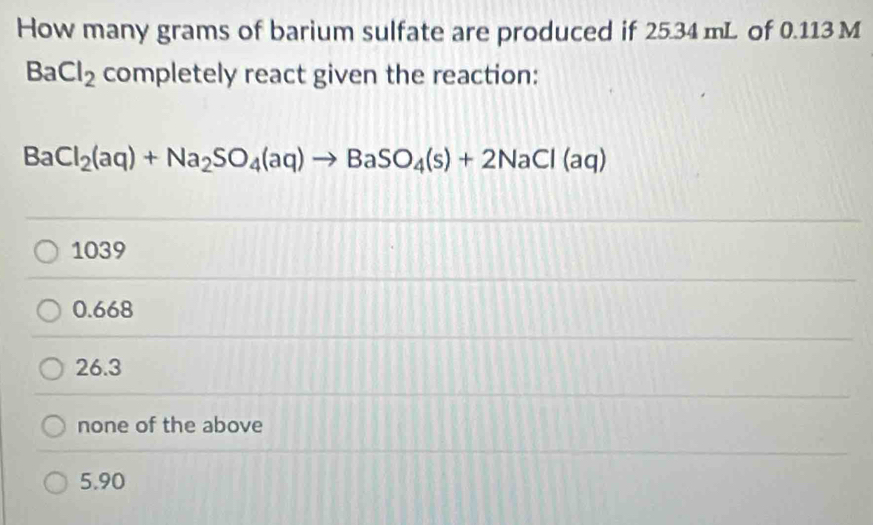 How many grams of barium sulfate are produced if 25.34 mL of 0.113 M
BaCl_2 completely react given the reaction:
BaCl_2(aq)+Na_2SO_4(aq)to BaSO_4(s)+2NaCl(aq)
1039
0.668
26.3
none of the above
5.90