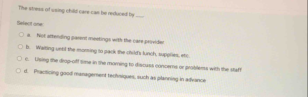 The stress of using child care can be reduced by_
Select one:
a. Not attending parent meetings with the care provider
b. Waiting until the morning to pack the child's lunch, supplies, etc.
c. Using the drop-off time in the morning to discuss concerns or problems with the staff
d. Practicing good management techniques, such as planning in advance