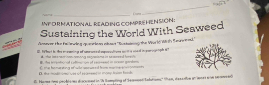 Page 4
Name _Date
_
INFORMATIONAL READING COMPREHENSION:
Sustaining the World With Seaweed
Answer the following questions about "Sustaining the World With Seaweed."
！ 
5. What is the meaning of seaweed aquaculture as it is used in paragraph 6?
A. the interactions among organisms in seaweed forests
B. the intentional cultivation of seaweed in ocean gordens
C. the harvesting of wild seaweed from marine environments
D. the traditional use of seaweed in many Asian foods
G. Name two problems discussed in "A Sampling of Seaweed Solutions." Then, describe at least one seaweed