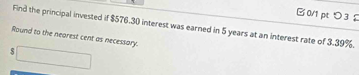 つ 3 
Find the principal invested if $576.30 interest was earned in 5 years at an interest rate of 3.39%. 
Round to the nearest cent as necessary.
$□