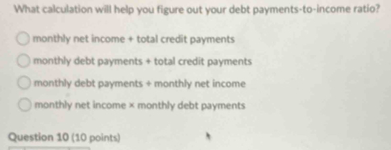 What calculation will help you figure out your debt payments-to-income ratio?
monthly net income + total credit payments
monthly debt payments + total credit payments
monthly debt payments + monthly net income
monthly net income × monthly debt payments
Question 10 (10 points)