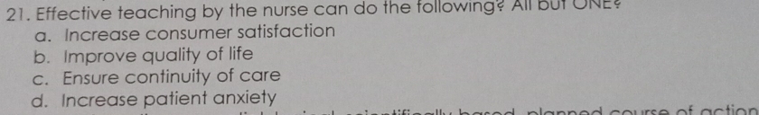Effective teaching by the nurse can do the following? All But ONE?
a. Increase consumer satisfaction
b. Improve quality of life
c. Ensure continuity of care
d. Increase patient anxiety