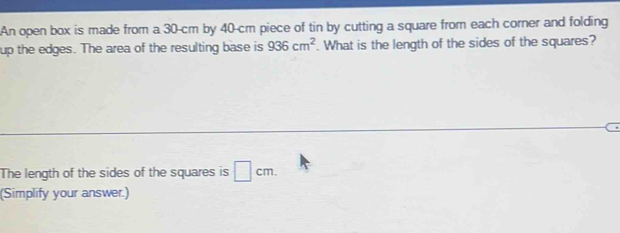 An open box is made from a 30-cm by 40-cm piece of tin by cutting a square from each corner and folding 
up the edges. The area of the resulting base is 936cm^2. What is the length of the sides of the squares? 
The length of the sides of the squares is □ cm. 
(Simplify your answer.)