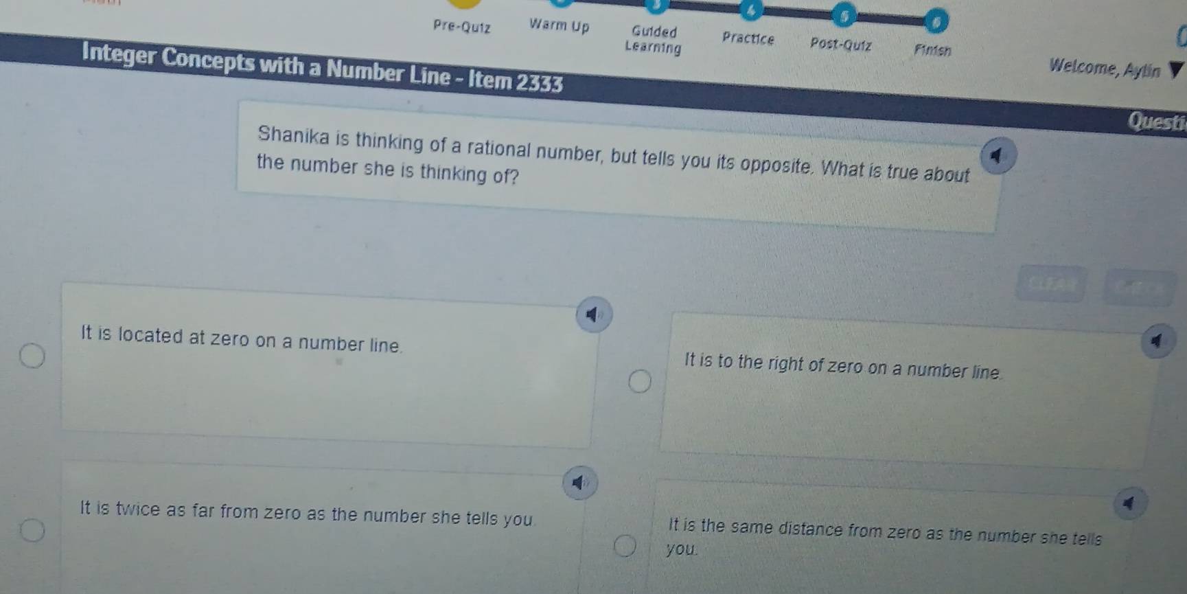 4
.

Pre-Quiz Warm Up Guided Practice Post-Quíz Finish Welcome, Aylin
Learning
Integer Concepts with a Number Line - Item 2333
Questi
Shanika is thinking of a rational number, but tells you its opposite. What is true about
the number she is thinking of?

It is located at zero on a number line. It is to the right of zero on a number line.
4
It is twice as far from zero as the number she tells you It is the same distance from zerd as the number she tells
you.