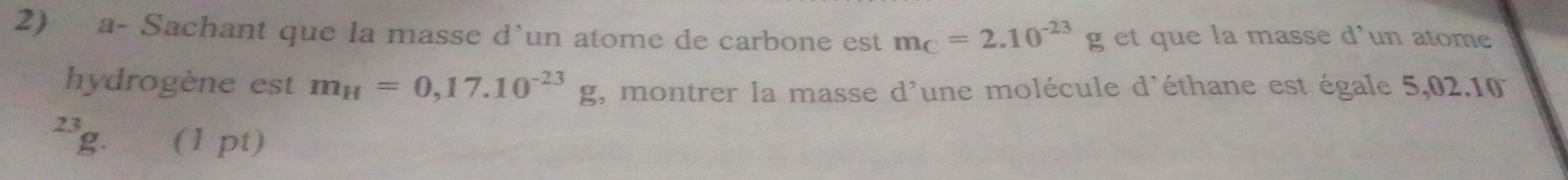 a- Sachant que la masse d’un atome de carbone est m_C=2.10^(-23)g et que la masse d’un atome 
hydrogène est m_H=0,17.10^(-23)g , montrer la masse d'une molécule d'éthane est égale 5,02.10
23 (1 pt)
g