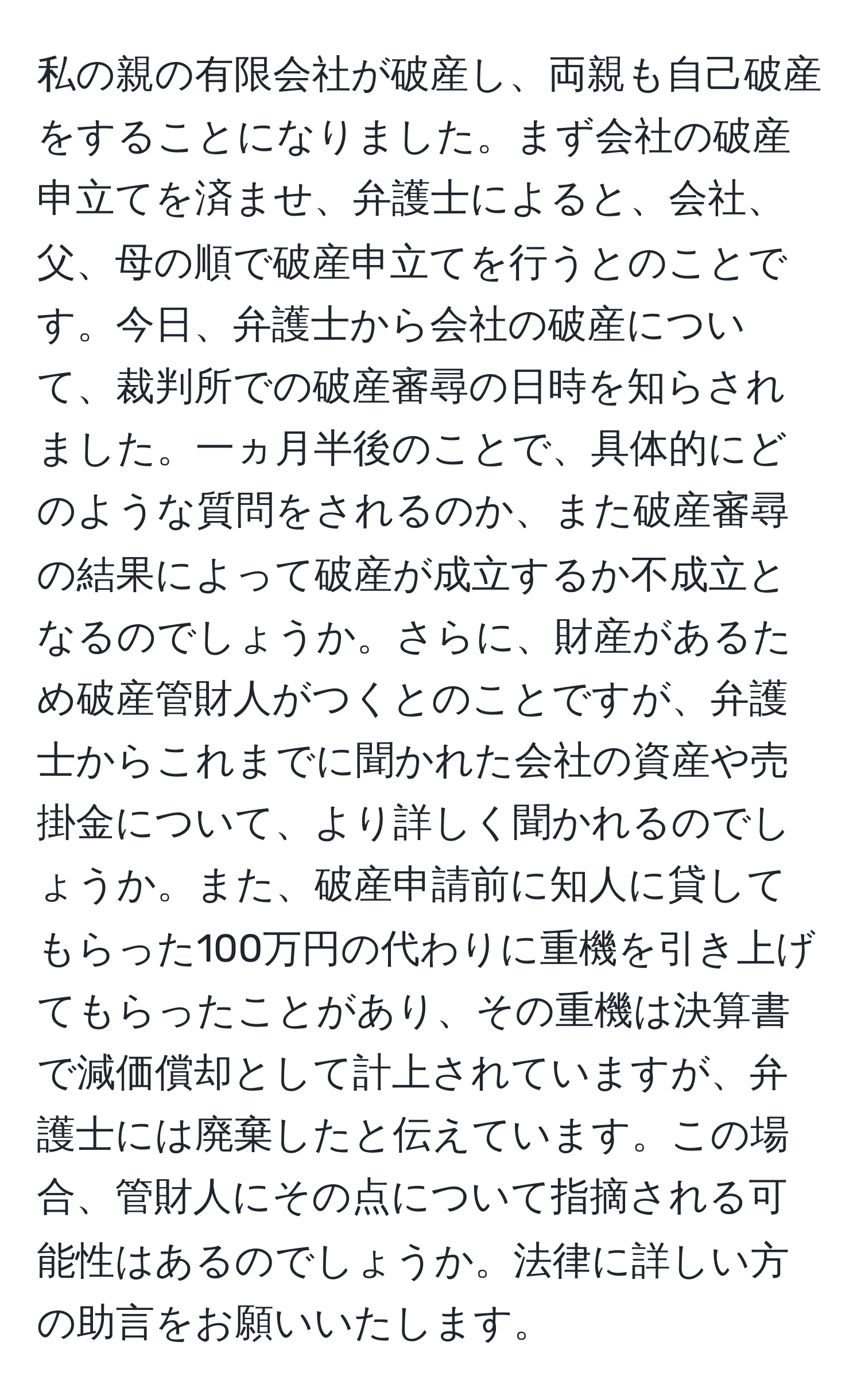 私の親の有限会社が破産し、両親も自己破産をすることになりました。まず会社の破産申立てを済ませ、弁護士によると、会社、父、母の順で破産申立てを行うとのことです。今日、弁護士から会社の破産について、裁判所での破産審尋の日時を知らされました。一ヵ月半後のことで、具体的にどのような質問をされるのか、また破産審尋の結果によって破産が成立するか不成立となるのでしょうか。さらに、財産があるため破産管財人がつくとのことですが、弁護士からこれまでに聞かれた会社の資産や売掛金について、より詳しく聞かれるのでしょうか。また、破産申請前に知人に貸してもらった100万円の代わりに重機を引き上げてもらったことがあり、その重機は決算書で減価償却として計上されていますが、弁護士には廃棄したと伝えています。この場合、管財人にその点について指摘される可能性はあるのでしょうか。法律に詳しい方の助言をお願いいたします。