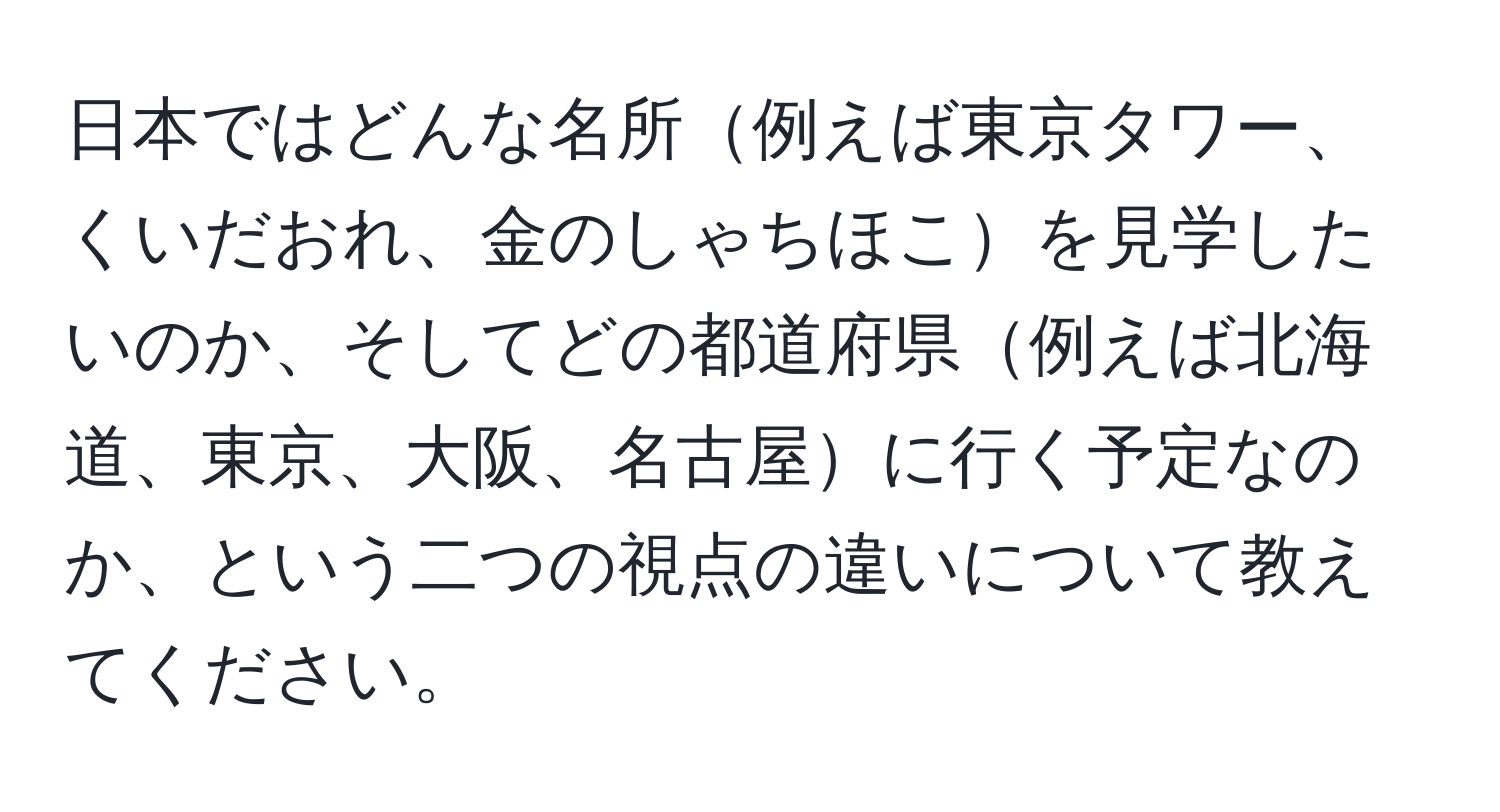 日本ではどんな名所例えば東京タワー、くいだおれ、金のしゃちほこを見学したいのか、そしてどの都道府県例えば北海道、東京、大阪、名古屋に行く予定なのか、という二つの視点の違いについて教えてください。