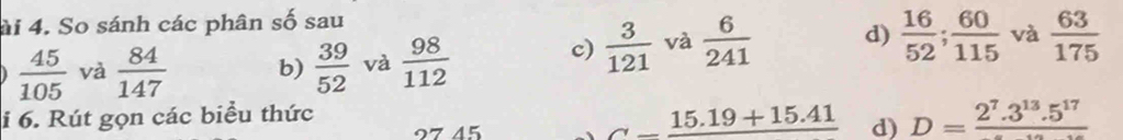 ài 4. So sánh các phân số sau
 45/105  và  84/147  b)  39/52  và  98/112 
c)  3/121  và  6/241  d)  16/52 ;  60/115  và  63/175 
i 6. Rút gọn các biểu thức 
4 ζ
_ _ 15.19+15.41 d) D=frac 2^7.3^(13).5^(17)