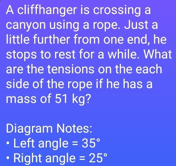 A cliffhanger is crossing a 
canyon using a rope. Just a 
little further from one end, he 
stops to rest for a while. What 
are the tensions on the each 
side of the rope if he has a 
mass of 51 kg? 
Diagram Notes: 
Left angle =35°
Right angle =25°