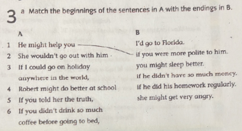 a Match the beginnings of the sentences in A with the endings in B.
A
B
1 He might help you I'd go to Florida.
2 She wouldn't go out with him . if you were more polite to him.
3 If I could go on holiday you might sleep better.
anywhere in the world, if he didn't have so much moncy.
4 Robert might do better at school if he did his homework regularly.
5 If you told her the truth, she might get very angry.
6 If you didn't drink so much
coffee before going to bed,