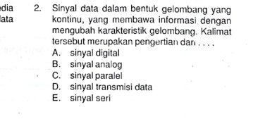 dia 2. Sinyal data dalam bentuk gelombang yang
lata kontinu, yang membawa informasi dengan
mengubah karakteristik gelombang. Kalimat
tersebut merupakan pengertian dan . . . .
A. sinyal digital
B. sinyal analog
C. sinyal paralel
D. sinyal transmisi data
E. sinyal seri