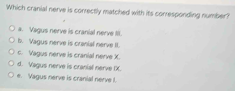 Which cranial nerve is correctly matched with its corresponding number?
a. Vagus nerve is cranial nerve III.
b. Vagus nerve is cranial nerve II.
c. Vagus nerve is cranial nerve X.
d. Vagus nerve is cranial nerve IX.
e. Vagus nerve is cranial nerve I.