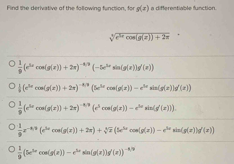 Find the derivative of the following function, for g(x) a differentiable function.
sqrt[9](e^(5x)cos (g(x))+2π ) ^
 1/9 (e^(5x)cos (g(x))+2π )^-8/9(-5e^(5x)sin (g(x))g'(x))
 1/9 (e^(5x)cos (g(x))+2π )^-8/9(5e^(5x)cos (g(x))-e^(5x)sin (g(x))g'(x))
 1/9 (e^(5x)cos (g(x))+2π )^-8/9(e^5cos (g(x))-e^(5x)sin (g'(x)))
 1/9 x^(-8/9)(e^(5x)cos (g(x))+2π )+sqrt[9](x)(5e^(5x)cos (g(x))-e^(5x)sin (g(x))g'(x))
 1/9 (5e^(5x)cos (g(x))-e^(5x)sin (g(x))g'(x))^-8/9