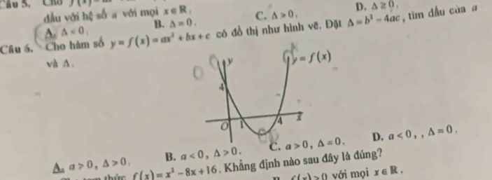 Cầu S. Ch J(x)- x∈ R_. C. △ >0, △ =b^2-4ac , tìm đầu của a
đầu với hệ số a với mọi
D.
A. △ <0</tex> B. △ =0, △ ≥ 0,
Câu á, Cho hàm số y=f(x)=ax^2+bx+c có đồ thị như hình vẽ. Đặt
và A,
B. a<0,△ >0. a>0,△ =0. D. a<0,,△ =0.
A. a>0,△ >0, f(x)=x^2-8x+16 ,  Khẳng định nào sau đây là đúng?
n c(x)>0 với mọi x∈ R.