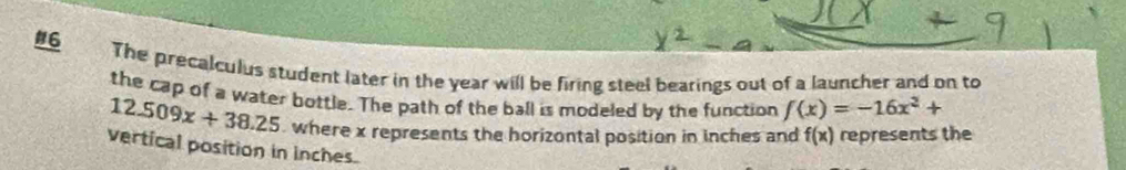 #6 
The precalculus student later in the year will be firing steel bearings out of a launcher and on to 
the cap of a water bottle. The path of the ball is modeled by the function f(x)=-16x^2+
12.509x+38.25 , where x represents the horizontal position in inches and f(x) represents the 
vertical position in inches.