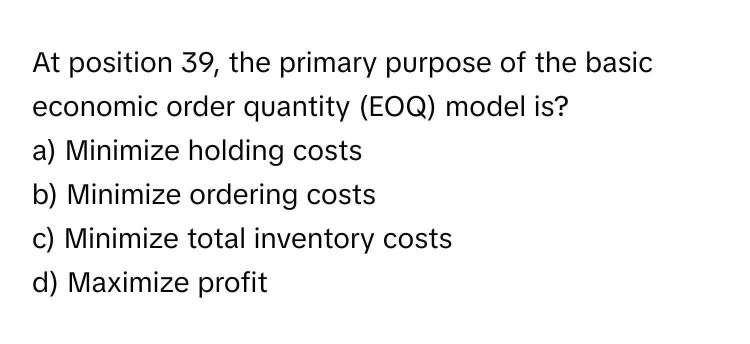 At position 39, the primary purpose of the basic economic order quantity (EOQ) model is?

a) Minimize holding costs 
b) Minimize ordering costs 
c) Minimize total inventory costs 
d) Maximize profit