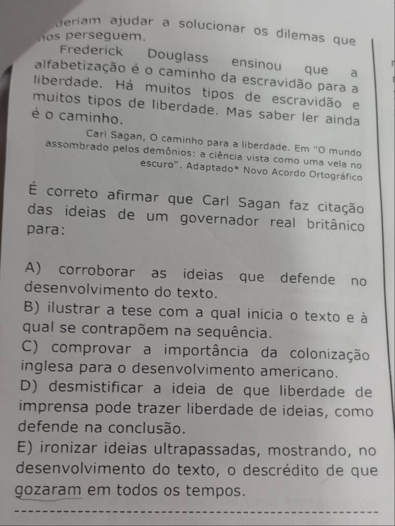 deriam ajudar a solucionar os dilemas que
ers e guem.
Frederick Douglass ensinou que a
r
alfabetização é o caminho da escravidão para a
liberdade. Há muitos tipos de escravidão e
muitos tipos de liberdade. Mas saber ler ainda
é o caminho.
Carl Sagan, O caminho para a liberdade. Em “O mundo
assombrado pelos demônios: a ciência vista como uma vela no
escuro". Adaptado* Novo Acordo Ortográfico
É correto afirmar que Carl Sagan faz citação
das ideias de um governador real britânico
para:
A) corroborar as ideias que defende no
desenvolvimento do texto.
B) ilustrar a tese com a qual inicia o texto e à
qual se contrapõem na sequência.
C) comprovar a importância da colonização
inglesa para o desenvolvimento americano.
D) desmistificar a ideia de que liberdade de
imprensa pode trazer liberdade de ideias, como
defende na conclusão.
E) ironizar ideias ultrapassadas, mostrando, no
desenvolvimento do texto, o descrédito de que
gozaram em todos os tempos.