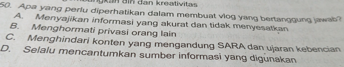 nykan điri dan kreativitas
50. Apa yang perlu diperhatikan dalam membuat vlog yang bertanggung jawab?
A. Menyajikan informasi yang akurat dan tidak menyesatkan
B. Menghormati privasi orang lain
C. Menghindari konten yang mengandung SARA dan ujaran kebencian
D. Selalu mencantumkan sumber informasi yang digunakan