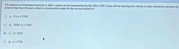 The balance of investment account. A, after x years can be represented by f(x)=30x+1500
amount less than 40 years, what is a reasonable range for the account halance? If you will be leaving your money in your investment account an
A. 0
B 1500
C y>1500
D y<2700</tex>