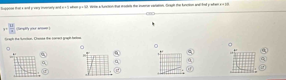 Suppose that x and y vary inversely and x=1 when y=12. Write a function that models the inverse variation. Graph the function and find y when x=10.
y=frac 12x (Simplify your answer.) 
Graph the function. Choose the correct graph below. 
Q 
e 
o 
C