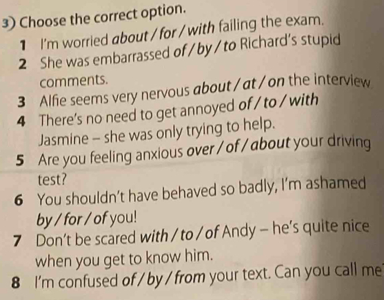 Choose the correct option. 
1 I'm worried about / for / with failing the exam. 
2 She was embarrassed of /by/to Richard's stupid 
comments. 
3 Alfie seems very nervous about / at / on the interview 
4 There's no need to get annoyed of / to / with 
Jasmine - she was only trying to help. 
5 Are you feeling anxious over / of / about your driving 
test? 
6 You shouldn’t have behaved so badly, I’m ashamed 
by / for / of you! 
7 Don’t be scared with / to / of Andy - he’s quite nice 
when you get to know him. 
8 I'm confused of / by / from your text. Can you call me