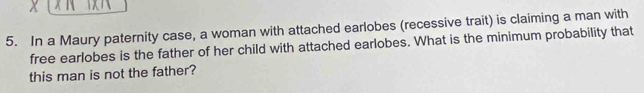 In a Maury paternity case, a woman with attached earlobes (recessive trait) is claiming a man with 
free earlobes is the father of her child with attached earlobes. What is the minimum probability that 
this man is not the father?