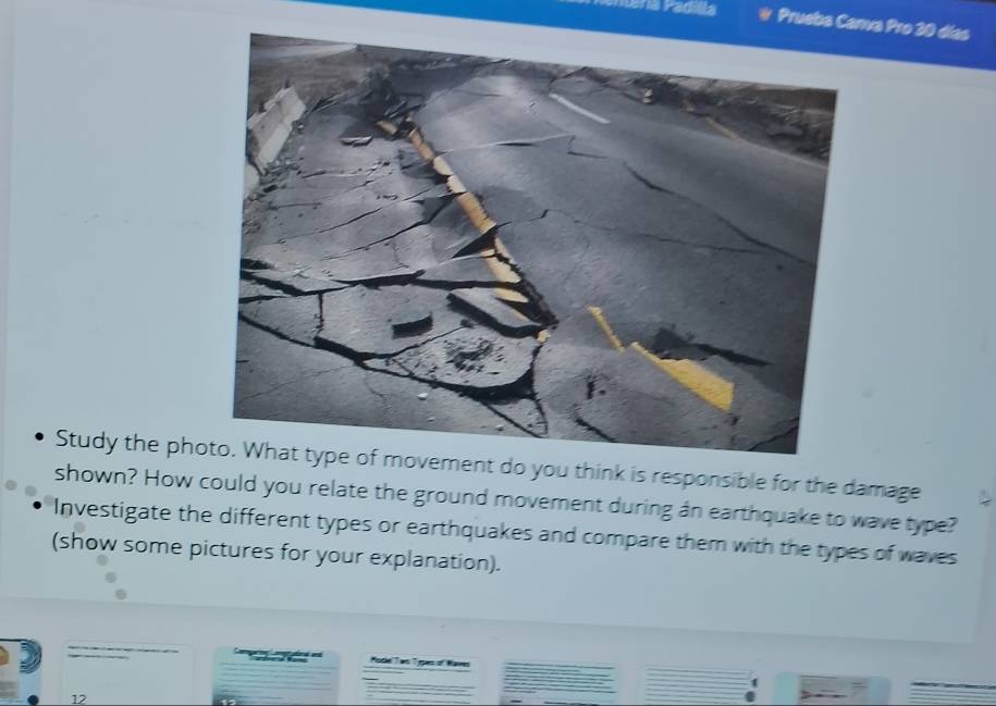 Prueba Canva Pro 30 días 
Study the phnt do you think is responsible for the damage 
shown? How could you relate the ground movement during an earthquake to wave type? 
Investigate the different types or earthquakes and compare them with the types of waves 
(show some pictures for your explanation). 

12