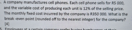 A company manufactures cell phones. Each cell phone sells for R5 000, 
and the variable cost of producing each unit is 12% of the selling price. 
The monthly fixed cost incurred by the company is R350 000. What is the 
break -even point (rounded off to the nearest integer) for the company? 
[4] 
5. Emplovees at à certain company prefer huvin