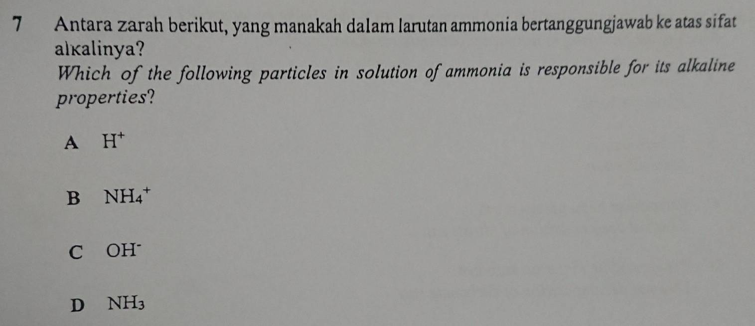 Antara zarah berikut, yang manakah dalam larutan ammonia bertanggungjawab ke atas sifat
alkalinya?
Which of the following particles in solution of ammonia is responsible for its alkaline
properties?
A H^+
B NH_4^(+
C OH^-)
D NH_3