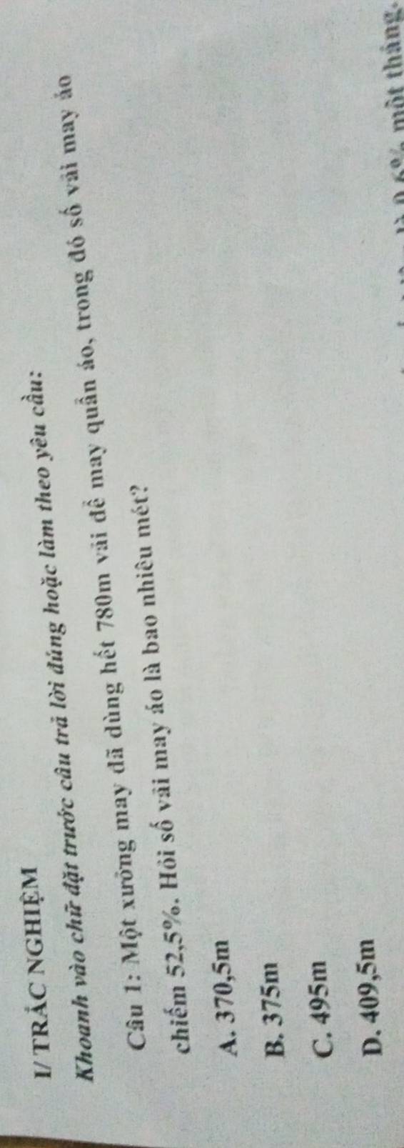 I/ trÁC nGHIệm
Khoanh vào chữ đặt trước câu trả lời đúng hoặc làm theo yêu cầu:
Câu 1: Một xưỡng may đã dùng hết 780m vãi để may quần áo, trong đó số vải may áo
chiếm 52,5%. Hỏi số vãi may áo là bao nhiêu mét?
A. 370,5m
B. 375m
C. 495m
D. 409,5m
6% một tháng.