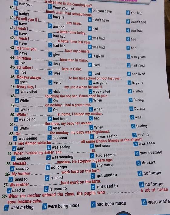 a Had you a nice time in the countryside?
b Were you had c Did you have You had
39- 1 lunch until I had retread home.
a hadn't b haven't C
40- I'd call you if ! any news. didn't have d wasn't had
a  have
41- I wish I b am had c had ` was had
.... a better time today.
E have b had had c was had C had
42- I wish I _a better time last year.
ahave b had had
43- It's time you __back my camera. Cwas had d had
a gave bgive c is given
44- I'd rather _here than in Cairo. d  was given
a live by lives C lived  had lived
45- I'd rather I _here in Cairo.
a live belives Gilived d had lived
46- Rokaya always _to her first school on foot last year.
a goes b went C was gone d  is gone
47- Every day, I_ my uncle when he was ill.
a am visited bvisit c was visited divisited
48- _touching the hot pan, Sama cried in pain.
While b On C When d During
49-_ on holiday, I had a great time.
While b On c When During
50- While I _at home, I helped my mother.
a was being b had been c had d was
51- _the show, my baby fell asleep.
a While b After c When  During
52- On_ the monkey, my baby was frightened.
a was seeing b had seen G he was seeing d seeing
53- I met Ahmed while he _off some British friends at the airport.
a saw b was seeing c had seen was seen
54- When I visited my sister, she_ ⅢII.
aseemed b was seeming had seemed d was seemed 
55- Mustafa _smokes. He stopped it years ago. d doesn't
aused to b no longer Cany more
56- My brother _work hard on the farm.
used to b is used  got used to d no longer
57- My brother_ hard work on the farm.
a used to b is used to d got used to d no longer
58- When the teacher entered the class, the pupils who _a lot of noise
soon became calm.
were making bwere being made c had been made d were made