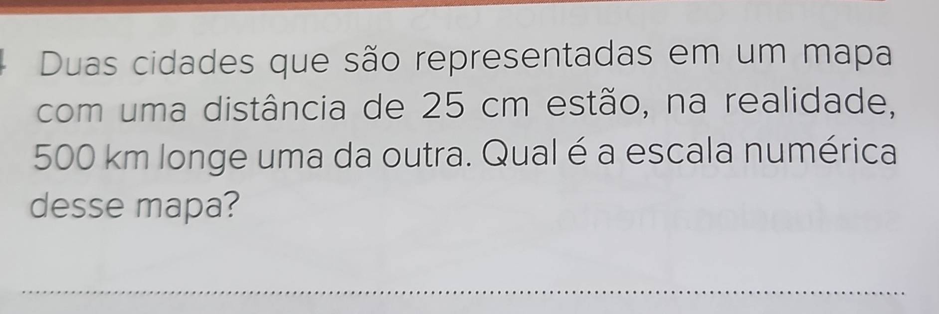 Duas cidades que são representadas em um mapa 
com uma distância de 25 cm estão, na realidade,
500 km longe uma da outra. Qual é a escala numérica 
desse mapa? 
_