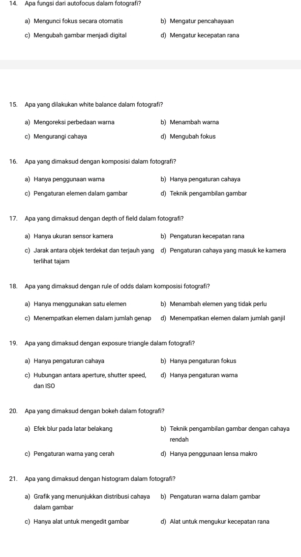 Apa fungsi dari autofocus dalam fotografi?
a) Mengunci fokus secara otomatis b) Mengatur pencahayaan
c) Mengubah gambar menjadi digital d) Mengatur kecepatan rana
15. Apa yang dilakukan white balance dalam fotografi?
a) Mengoreksi perbedaan warna b) Menambah warna
c) Mengurangi cahaya d) Mengubah fokus
16. Apa yang dimaksud dengan komposisi dalam fotografi?
a) Hanya penggunaan warna b) Hanya pengaturan cahaya
c) Pengaturan elemen dalam gambar d) Teknik pengambilan gambar
17. Apa yang dimaksud dengan depth of field dalam fotografi?
a) Hanya ukuran sensor kamera b) Pengaturan kecepatan rana
c) Jarak antara objek terdekat dan terjauh yang d) Pengaturan cahaya yang masuk ke kamera
terlihat tajam
18. Apa yang dimaksud dengan rule of odds dalam komposisi fotografi?
a) Hanya menggunakan satu elemen b) Menambah elemen yang tidak perlu
c) Menempatkan elemen dalam jumlah genap d) Menempatkan elemen dalam jumlah ganjil
19. Apa yang dimaksud dengan exposure triangle dalam fotografi?
a) Hanya pengaturan cahaya b) Hanya pengaturan fokus
c) Hubungan antara aperture, shutter speed. d) Hanya pengaturan warna
dan ISO
20. Apa yang dimaksud dengan bokeh dalam fotografi?
a) Efek blur pada latar belakang b) Teknik pengambilan gambar dengan cahaya
rendah
c) Pengaturan warna yang cerah d) Hanya penggunaan lensa makro
21. Apa yang dimaksud dengan histogram dalam fotografi?
a) Grafik yang menunjukkan distribusi cahaya b) Pengaturan warna dalam gambar
dalam gambar
c) Hanya alat untuk mengedit gambar d) Alat untuk mengukur kecepatan rana