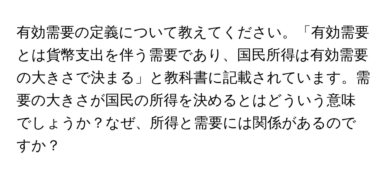 有効需要の定義について教えてください。「有効需要とは貨幣支出を伴う需要であり、国民所得は有効需要の大きさで決まる」と教科書に記載されています。需要の大きさが国民の所得を決めるとはどういう意味でしょうか？なぜ、所得と需要には関係があるのですか？