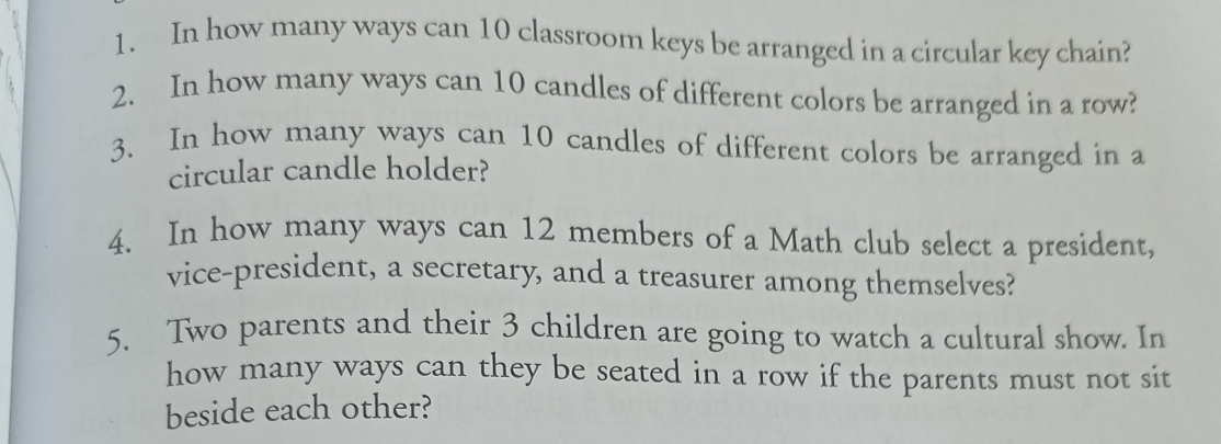 In how many ways can 10 classroom keys be arranged in a circular key chain? 
2. In how many ways can 10 candles of different colors be arranged in a row? 
3. In how many ways can 10 candles of different colors be arranged in a 
circular candle holder? 
4. In how many ways can 12 members of a Math club select a president, 
vice-president, a secretary, and a treasurer among themselves? 
5. Two parents and their 3 children are going to watch a cultural show. In 
how many ways can they be seated in a row if the parents must not sit 
beside each other?