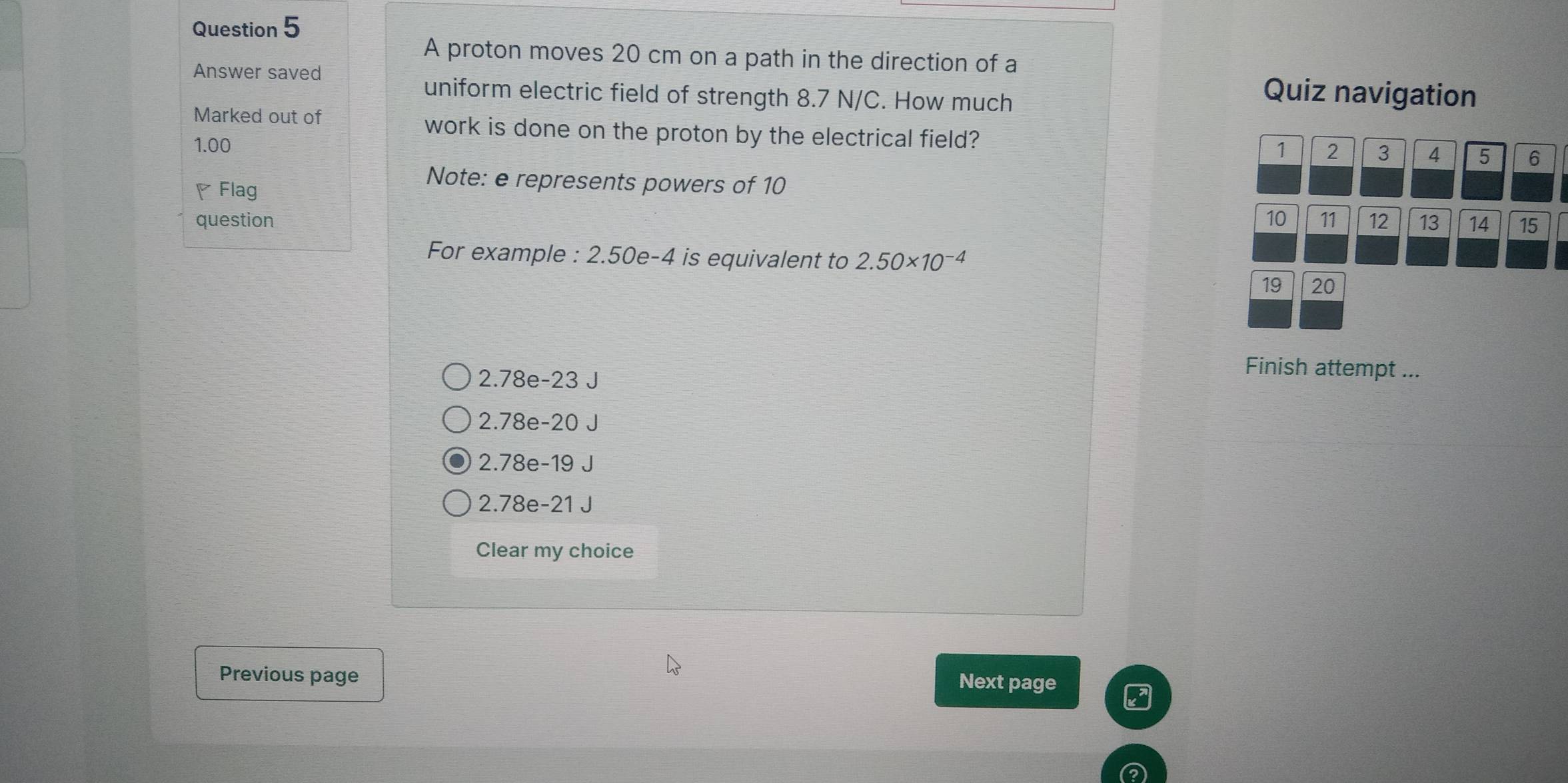 A proton moves 20 cm on a path in the direction of a
Answer saved Quiz navigation
uniform electric field of strength 8.7 N/C. How much
Marked out of work is done on the proton by the electrical field?
1.00 1 2 3 4 5 6
◤Flag
Note: e represents powers of 10
question 10 11 12 13 14 15
For example : 2.50e-4 is equivalent to 2.50* 10^(-4)
19 20
2.78e - 23 J
Finish attempt ...
2.78e-20 J
2.78e-19 J
2.78e-21 J
Clear my choice
Previous page
Next page