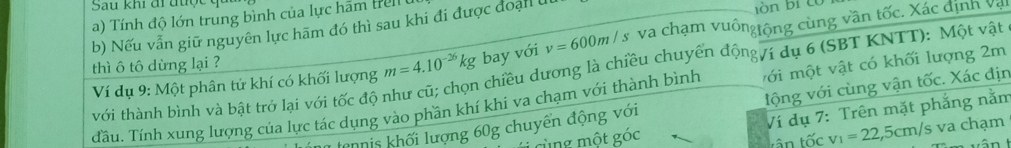 Sau khi đi đu ợ 
a) Tính độ lớn trung bình của lực hãm trell 
b) Nếu vẫn giữ nguyên lực hãm đó thì sau khi đi được đoạn ở ln bi có 
Ví dụ 9: Một phân tử khí có khối lượng m=4.10^(-26)kg bay với v=600m/s va chạm vuôngtộng cùng vần tốc. Xác định vậi 
chiều dương là chiều chuyển động/í dụ 6 (SBT KNTT): Một vật 
thì ô tô dừng lại ? 
Tầu. Tính xung lượng của lực tác dụng vào phần khí khi va chạm với thành bình với một vật có khối lượng 2m
với thành bình và bật trở lại với tốc độ 1 
tennis khối lượng 60g chuyển động với lộng với cùng vận tốc. Xác địn 
cùng một góc Ví dụ 7: Trên mặt phẳng nằm 
tân tốc v_1=22,5cm/s va chạm