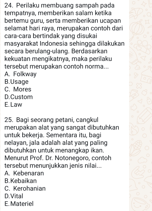 Perilaku membuang sampah pada
tempatnya, memberikan salam ketika
bertemu guru, serta memberikan ucapan
selamat hari raya, merupakan contoh dari
cara-cara bertindak yang disukai
masyarakat Indonesia sehingga dilakukan
secara berulang-ulang. Berdasarkan
kekuatan mengikatnya, maka perilaku
tersebut merupakan contoh norma...
A. Folkway
B.Usage
C. Mores
D. Custom
E. Law
25. Bagi seorang petani, cangkul
merupakan alat yang sangat dibutuhkan
untuk bekerja. Sementara itu, bagi
nelayan, jala adalah alat yang paling
dibutuhkan untuk menangkap ikan.
Menurut Prof. Dr. Notonegoro, contoh
tersebut menunjukkan jenis nilai...
A. Kebenaran
B.Kebaikan
C. Kerohanian
D. Vital
E. Materiel