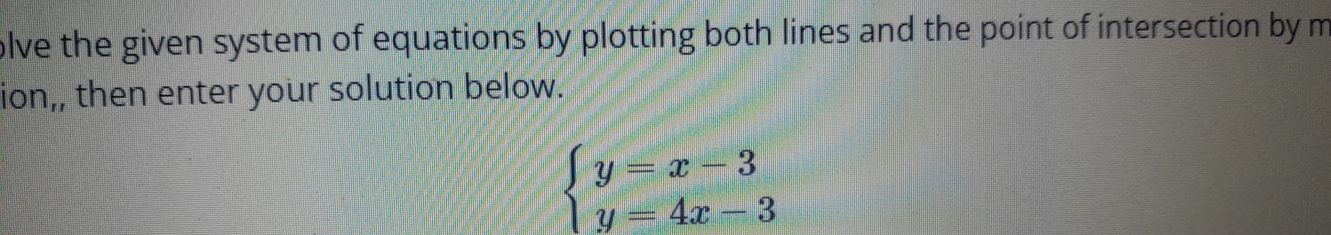 olve the given system of equations by plotting both lines and the point of intersection by m 
ion,, then enter your solution below.
beginarrayl y=x-3 y=4x-3endarray.