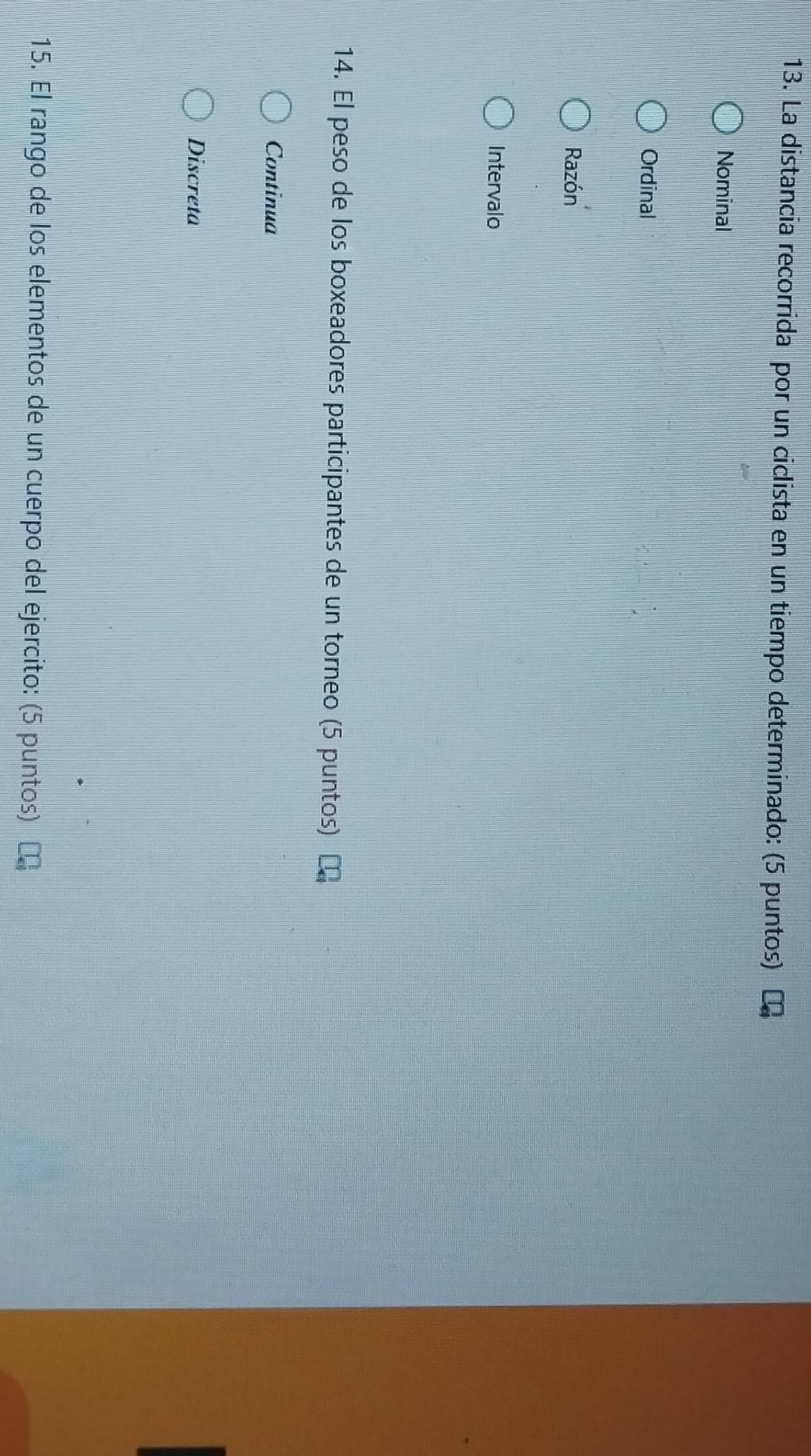 La distancia recorrida por un ciclista en un tiempo determinado: (5 puntos)
Nominal
Ordinal
Razón
Intervalo
14. El peso de los boxeadores participantes de un torneo (5 puntos)
Continua
Discreta
15. El rango de los elementos de un cuerpo del ejercito: (5 puntos)