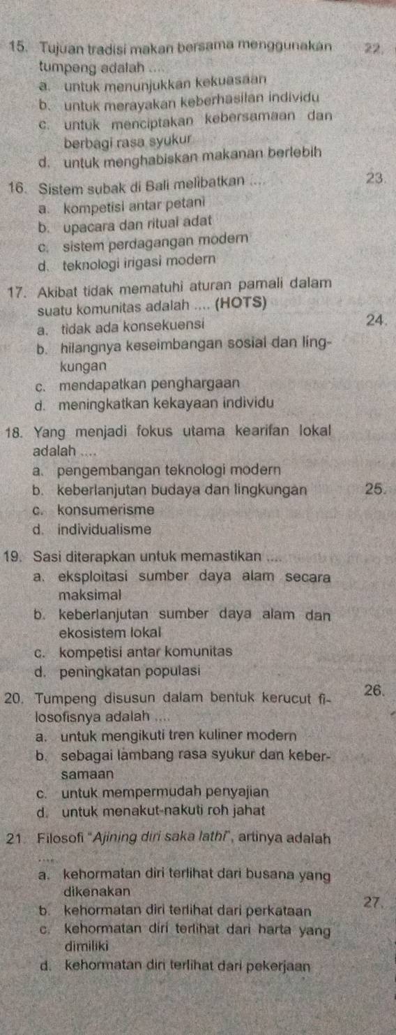 Tujuan tradisi makan bersama menggunakan 22.
tumpeng adalah a
a. untuk menunjukkan kekuasaan
b. untuk merayakan keberhasilan individu
c. untuk menciptakan kebersamaan dan
berbagi rasa syukur
d. untuk menghabiskan makanan berlebih
16. Sistem subak di Bali melibatkan ....
23.
a. kompetisi antar petani
b. upacara dan ritual adat
c. sistem perdagangan modern
d. teknologi irigasi modern
17. Akibat tidak mematuhi aturan pamali dalam
suatu komunitas adalah .... (HOTS)
a. tidak ada konsekuensi
24.
b. hilangnya keseimbangan sosial dan ling-
kungan
c. mendapatkan penghargaan
d. meningkatkan kekayaan individu
18. Yang menjadi fokus utama kearifan lokal
adalah ...
a. pengembangan teknologi modern
b. keberlanjutan budaya dan lingkungan 25.
c. konsumerisme
d. individualisme
19. Sasi diterapkan untuk memastikan
a. eksploitasi sumber daya alam secara
maksimal
b. keberlanjutan sumber daya alam dan
ekosistem lokal
c. kompetisi antar komunitas
d. peningkatan populasi
20. Tumpeng disusun dalam bentuk kerucut fi- 26.
losofisnya adalah ....
a. untuk mengikuti tren kuliner modern
b. sebagai lambang rasa syukur dan keber-
samaan
c. untuk mempermudah penyajian
d. untuk menakut-nakuti roh jahat
21. Filosofi 'Ajining diri saka lathi", artinya adalah
a. kehormatan diri terlihat dari busana yang
dikenakan 27.
b. kehormatan diri terlihat dari perkataan
c. Kehormatan diri terlihat dari harta yang
dimiliki
d. kehormatan dir terlihat dari pekerjaan