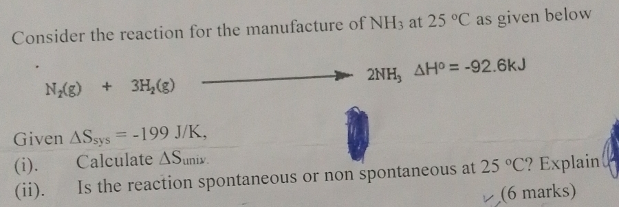 Consider the reaction for the manufacture of NH_3 at 25°C as given below
2NH_3△ H^o=-92.6kJ
N_2(g)+3H_2(g)
Given △ S_sys=-199J/K, 
(i). Calculate △ S_univ.
(ii). Is the reaction spontaneous or non spontaneous at 25°C ? Explain 
(6 marks)