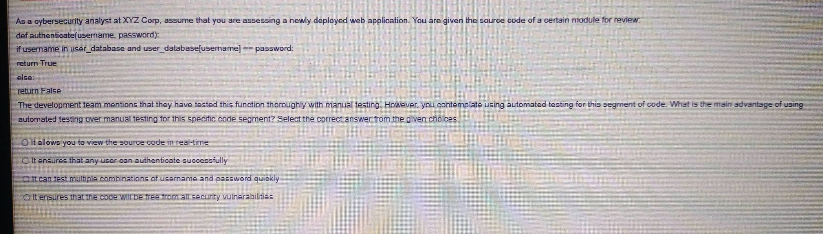 As a cybersecurity analyst at XYZ Corp, assume that you are assessing a newly deployed web application. You are given the source code of a certain module for review.
def authenticate(userame, password):
if username in user_database and user_database[username] == password:
return True
else:
return False
The development team mentions that they have tested this function thoroughly with manual testing. However, you contemplate using automated testing for this segment of code. What is the main advantage of using
automated testing over manual testing for this specific code segment? Select the correct answer from the given choices.
It allows you to view the source code in real-time
It ensures that any user can authenticate successfully
It can test multiple combinations of username and password quickly
It ensures that the code will be free from all security vulnerabilities