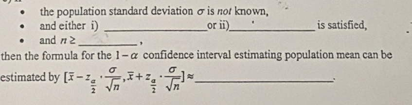 the population standard deviation σis not known, 
and either i) _orii)_ is satisfied, 
and n≥ _ 
, 
then the formula for the 1 - α confidence interval estimating population mean can be 
estimated by [overline x-z_ a/2 ·  sigma /sqrt(n) , overline x+z_ a/2 ·  sigma /sqrt(n) ]approx _ 
.