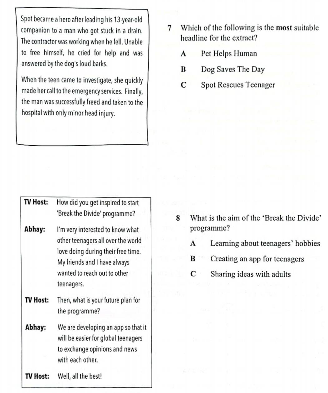 Spot became a hero after leading his 13-year -old
companion to a man who got stuck in a drain. 7 Which of the following is the most suitable
The contractor was working when he fell. Unable
headline for the extract?
to free himself, he cried for help and was A Pet Helps Human
answered by the dog's loud barks.
B Dog Saves The Day
When the teen came to investigate, she quickly
C Spot Rescues Teenager
made her call to the emergency services. Finally,
the man was successfully freed and taken to the
hospital with only minor head injury.
TV Host: How did you get inspired to start
'Break the Divide' programme?
8 What is the aim of the ‘Break the Divide’
Abhay: I'm very interested to know what programme?
other teenagers all over the world A Learning about teenagers’ hobbies
love doing during their free time.
My friends and I have always
B Creating an app for teenagers
wanted to reach out to other C Sharing ideas with adults
teenagers.
TV Host: Then, what is your future plan for
the programme?
Abhay: We are developing an app so that it
will be easier for global teenagers
to exchange opinions and news
with each other.
TV Host: Well, all the best!
