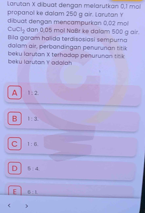 Larutan X dibuat dengan melarutkan 0,1 mol
propanol ke dalam 250 g air. Larutan Y
dibuat dengan mencampurkan 0,02 mol
CuCl_2 dan 0,05 mol NaBr ke dalam 500 g air.
Bila garam halida terdisosiasi sempurna
dalam air, perbandingan penurunan titik
beku larutan X terhadap penurunan titik
beku larutan Y adalah
A 1:2.
B 1:3.
C 1:6.
D 5:4.
E 6:1.