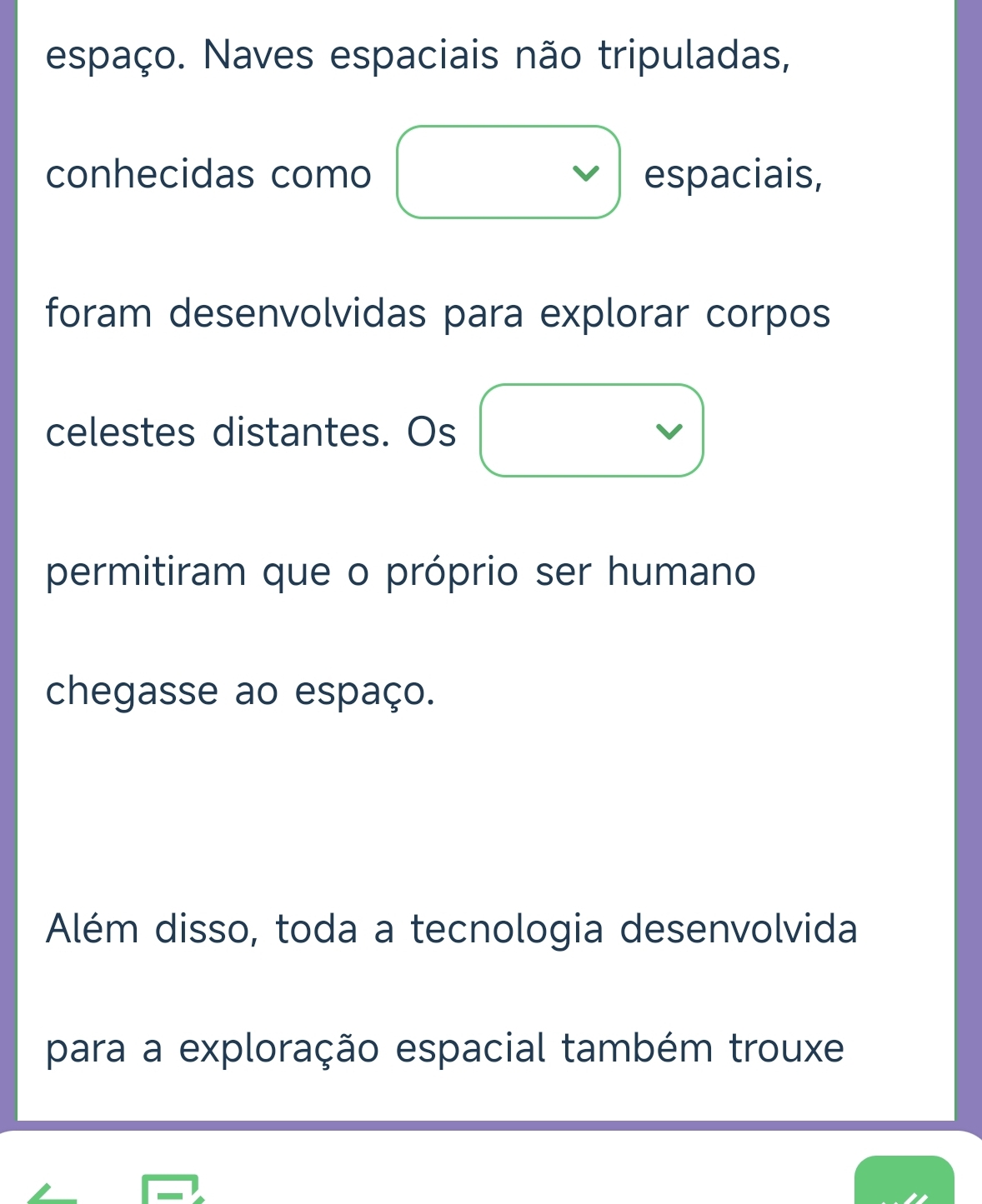 espaço. Naves espaciais não tripuladas,
conhecidas como espaciais,
foram desenvolvidas para explorar corpos
celestes distantes. Os
permitiram que o próprio ser humano
chegasse ao espaço.
Além disso, toda a tecnologia desenvolvida
para a exploração espacial também trouxe