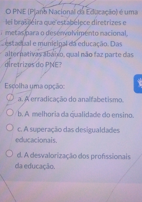 PNE (Plano Nacional da Educação) é uma
Hei brasileira que estabelece diretrizes e
metas para o desenvolvimento nacional,
estadual e municipal da educação. Das
alternativas abaixo, qual não faz parte das
diretrizes do PNE?
W
Escolha uma opção:
a. A erradicação do analfabetismo.
b. A melhoria da qualidade do ensino.
c. A superação das desigualdades
educacionais.
d. A desvalorização dos profssionais
da educação.