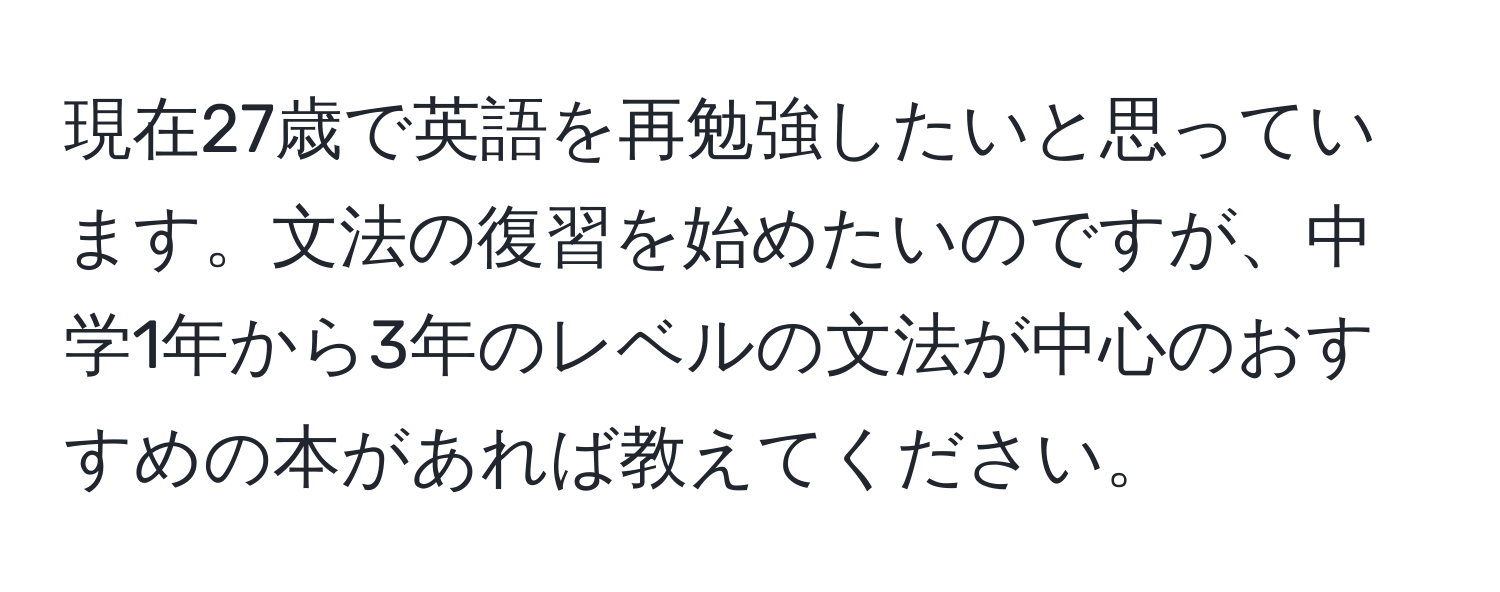 現在27歳で英語を再勉強したいと思っています。文法の復習を始めたいのですが、中学1年から3年のレベルの文法が中心のおすすめの本があれば教えてください。